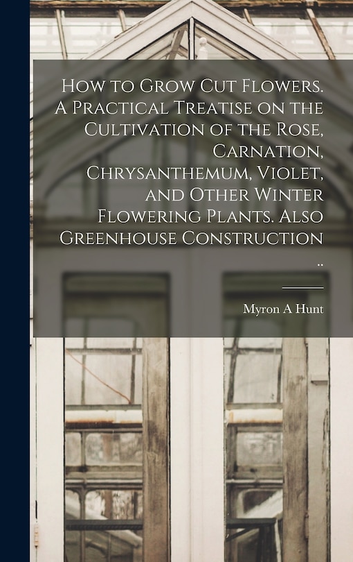 Front cover_How to Grow cut Flowers. A Practical Treatise on the Cultivation of the Rose, Carnation, Chrysanthemum, Violet, and Other Winter Flowering Plants. Also Greenhouse Construction ..
