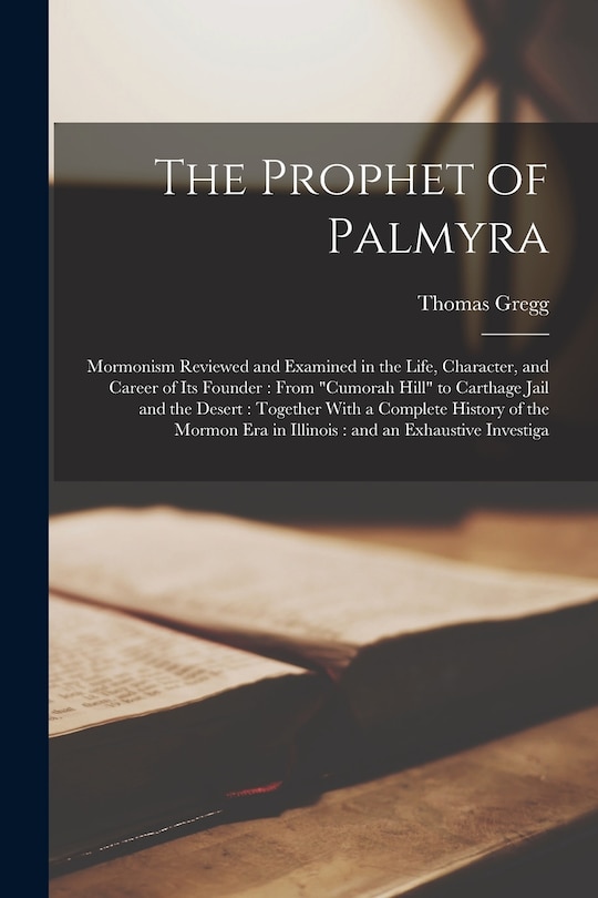 The Prophet of Palmyra: Mormonism Reviewed and Examined in the Life, Character, and Career of its Founder: From Cumorah Hill to Carthage Jail and the Desert: Together With a Complete History of the Mormon era in Illinois: and an Exhaustive Investiga