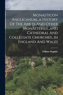 Monasticon Anglicanum...a History Of The Abbies And Other Monasteries...and Cathedral And Collegiate Churches...in England And Wales