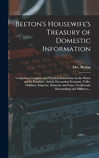 Beeton's Housewife's Treasury of Domestic Information: Comprising Complete and Practical Instructions on the House and Its Furniture, Artistic Decoration Economy, Toilet, Children, Etiquette, Domestic and Fancy Needlework, Dressmaking and Millinery, ...