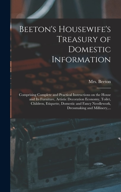 Beeton's Housewife's Treasury of Domestic Information: Comprising Complete and Practical Instructions on the House and Its Furniture, Artistic Decoration Economy, Toilet, Children, Etiquette, Domestic and Fancy Needlework, Dressmaking and Millinery, ...