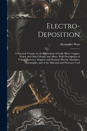 Electro-deposition: A Practical Treatise on the Electrolysis of Gold, Silver, Copper, Nickel, and Other Metals, and Alloys, With Descriptions of Voltaic Batteries, Magneto and Dynamo-electric Machines, Thermopiles, and of the Materials and Processes Used