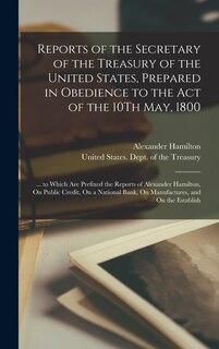 Reports of the Secretary of the Treasury of the United States, Prepared in Obedience to the Act of the 10Th May, 1800: ... to Which Are Prefixed the Reports of Alexander Hamilton, On Public Credit, On a National Bank, On Manufactures, and On the Establish