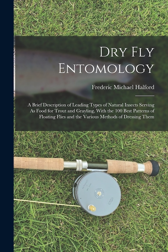 Dry Fly Entomology: A Brief Description of Leading Types of Natural Insects Serving As Food for Trout and Grayling, With the 100 Best Patterns of Floating Flies and the Various Methods of Dressing Them