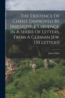Couverture_The Existence Of Christ Disproved By Irresistible Evidence, In A Series Of Letters, From A German Jew. [30 Letters]
