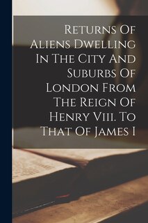 Couverture_Returns Of Aliens Dwelling In The City And Suburbs Of London From The Reign Of Henry Viii. To That Of James I