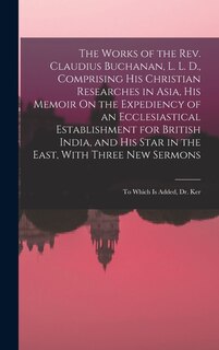 The Works of the Rev. Claudius Buchanan, L. L. D., Comprising His Christian Researches in Asia, His Memoir On the Expediency of an Ecclesiastical Establishment for British India, and His Star in the East, With Three New Sermons: To Which Is Added, Dr. Ker