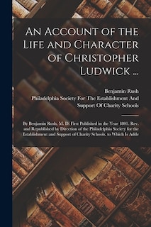 An Account of the Life and Character of Christopher Ludwick ...: By Benjamin Rush, M. D. First Published in the Year 1801. Rev. and Republished by Direction of the Philadelphia Society for the Establishment and Support of Charity Schools. to Which Is Adde