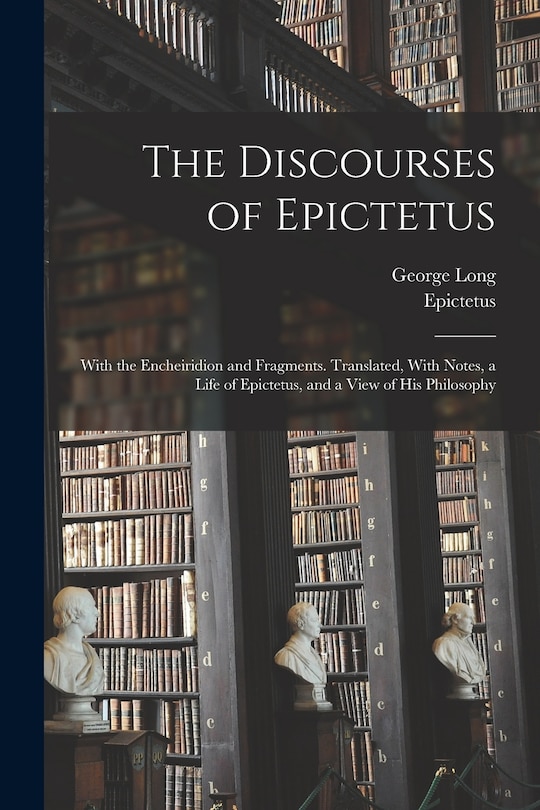 The Discourses of Epictetus; With the Encheiridion and Fragments. Translated, With Notes, a Life of Epictetus, and a View of his Philosophy