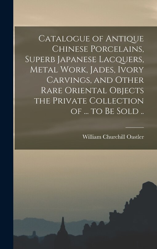 Front cover_Catalogue of Antique Chinese Porcelains, Superb Japanese Lacquers, Metal Work, Jades, Ivory Carvings, and Other Rare Oriental Objects the Private Collection of ... to be Sold ..