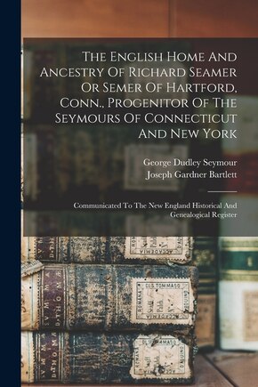 The English Home And Ancestry Of Richard Seamer Or Semer Of Hartford, Conn., Progenitor Of The Seymours Of Connecticut And New York: Communicated To The New England Historical And Genealogical Register