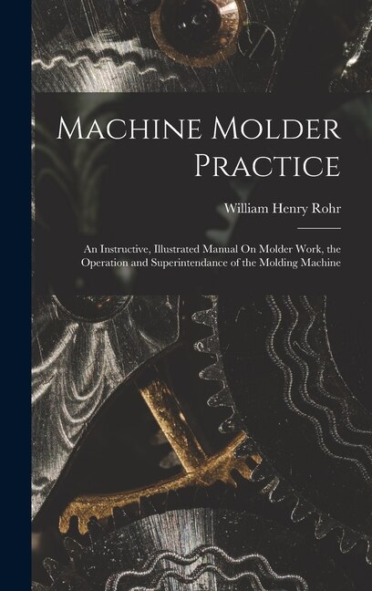 Machine Molder Practice: An Instructive, Illustrated Manual On Molder Work, the Operation and Superintendance of the Molding Machine