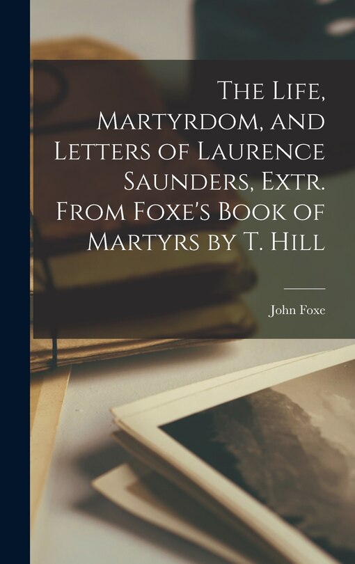 Front cover_The Life, Martyrdom, and Letters of Laurence Saunders, Extr. From Foxe's Book of Martyrs by T. Hill