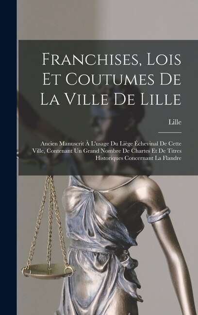 Franchises, Lois Et Coutumes De La Ville De Lille: Ancien Manuscrit À L'usage Du Liège Échevinal De Cette Ville, Contenant Un Grand Nombre De Chartes Et De Titres Historiques Concernant La Flandre