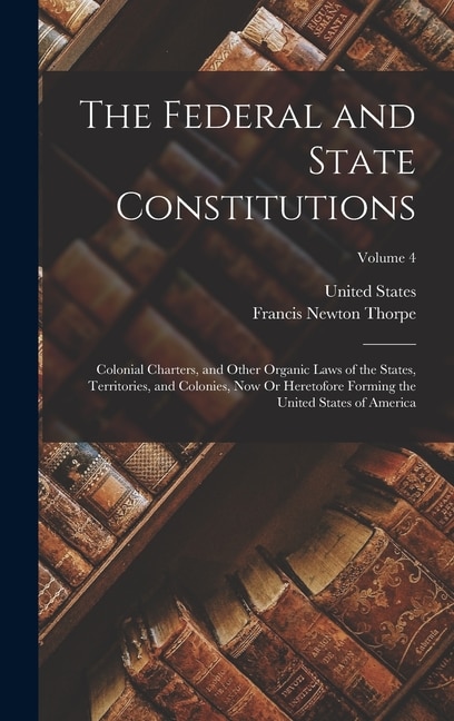 The Federal and State Constitutions: Colonial Charters, and Other Organic Laws of the States, Territories, and Colonies, Now Or Heretofore Forming the United States of America; Volume 4