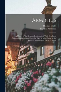 Arminius: A History of the German People and of Their Legal and Constitutional Customs, From the Days of Julius Cæsar to the Time of Charlemagne. Ed. by F. Smith