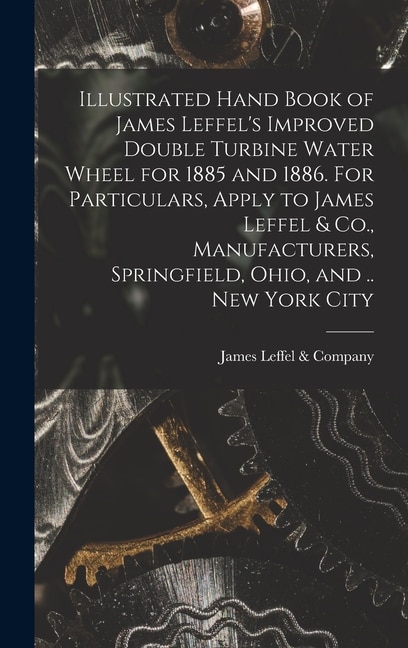 Front cover_Illustrated Hand Book of James Leffel's Improved Double Turbine Water Wheel for 1885 and 1886. For Particulars, Apply to James Leffel & Co., Manufacturers, Springfield, Ohio, and .. New York City