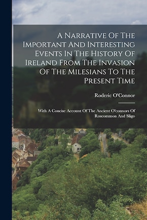 A Narrative Of The Important And Interesting Events In The History Of Ireland From The Invasion Of The Milesians To The Present Time: With A Concise Account Of The Ancient O'connors Of Roscommon And Sligo