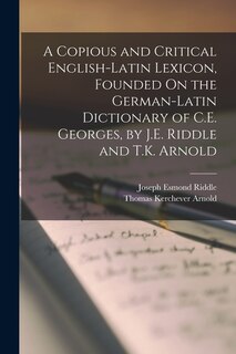 A Copious and Critical English-Latin Lexicon, Founded On the German-Latin Dictionary of C.E. Georges, by J.E. Riddle and T.K. Arnold