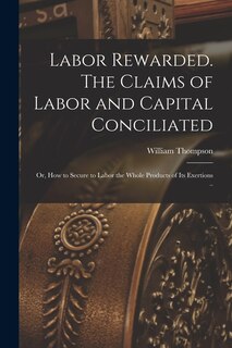 Front cover_Labor Rewarded. The Claims of Labor and Capital Conciliated; or, How to Secure to Labor the Whole Products of its Exertions ..