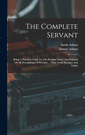 The Complete Servant: Being A Practical Guide To The Peculiar Duties And Business Of All Descriptions Of Servants ... With Useful Receipts And Tables