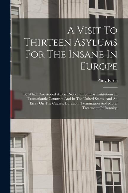 A Visit To Thirteen Asylums For The Insane In Europe: To Which Are Added A Brief Notice Of Similar Institutions In Transatlantic Countries And In The United States, And An Essay On The Causes, Duration, Termination And Moral Treatment Of Insanity,