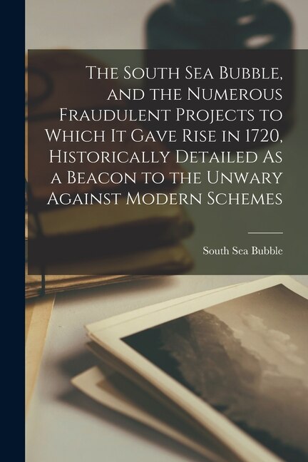 The South Sea Bubble, and the Numerous Fraudulent Projects to Which It Gave Rise in 1720, Historically Detailed As a Beacon to the Unwary Against Modern Schemes