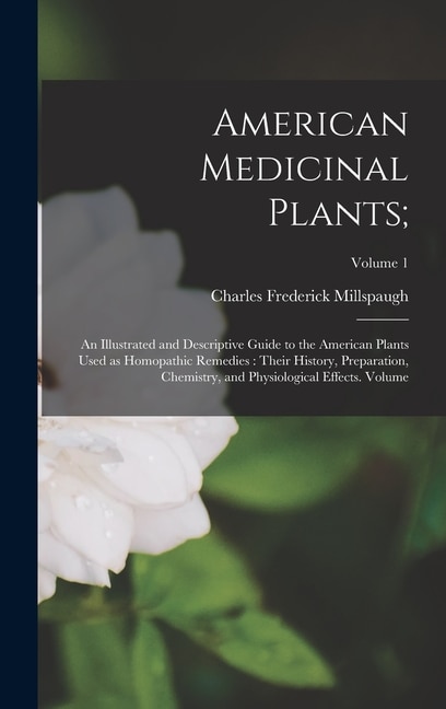 American Medicinal Plants;: An Illustrated and Descriptive Guide to the American Plants Used as Homopathic Remedies: Their History, Preparation, Chemistry, and Physiological Effects. Volume; Volume 1