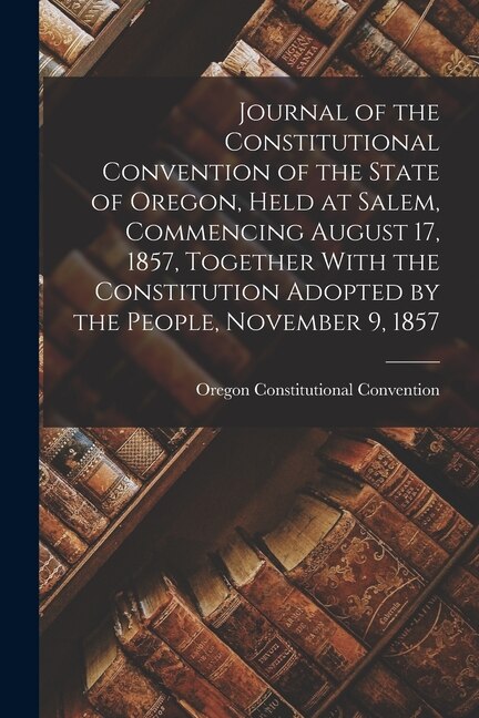 Couverture_Journal of the Constitutional Convention of the State of Oregon, Held at Salem, Commencing August 17, 1857, Together With the Constitution Adopted by the People, November 9, 1857