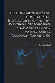 The Home Mechanic and Complete Self-instructor in Carpentry, Painting, Horse-shoeing, Soap Making, Candy Making, Baking, Taxidermy, Tanning, &c