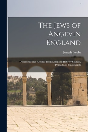 The Jews of Angevin England: Documents and Records From Latin and Hebrew Sources, Printed and Manuscripts