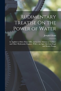 Rudimentary Treatise On the Power of Water: As Applied to Drive Flour Mills, and to Give Motion to Turbines and Other Hydrostatic Engines. With ... an Apx. On Centrifugal and Rotary Pumps