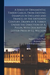 Couverture_A Series of Ornamental Timber Gables, From Existing Examples in England and France, of the Sixteenth Century, Drawn by B. Ferrey Under the Direction of A. Pugin, With Descriptive Letter-Press by E.J. Willson