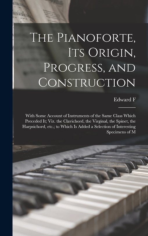 Front cover_The Pianoforte, its Origin, Progress, and Construction; With Some Account of Instruments of the Same Class Which Preceded it; viz. the Clavichord, the Virginal, the Spinet, the Harpsichord, etc.; to Which is Added a Selection of Interesting Specimens of M
