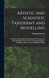 Front cover_Artistic and Scientific Taxidermy and Modelling; a Manual of Instruction in the Methods of Preserving and Reproducing the Correct Form of all Natural Objects, Including a Chapter on the Modelling of Foliage