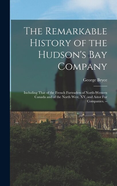 The Remarkable History of the Hudson's Bay Company: Including That of the French Furtraders of North-Western Canada and of the North West, XY, and Astor fur Companies. --