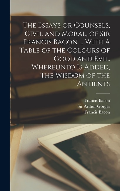 The Essays or Counsels, Civil and Moral, of Sir Francis Bacon ... With A Table of the Colours of Good and Evil. Whereunto is Added, The Wisdom of the Antients