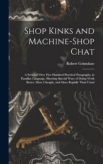 Shop Kinks and Machine-Shop Chat: A Series of Over Five Hundred Practical Paragraphs, in Familiar Language, Showing Special Ways of Doing Work Better, More Cheaply, and More Rapidly Than Usual