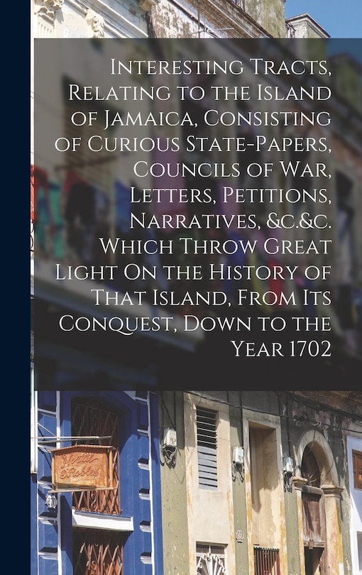 Front cover_Interesting Tracts, Relating to the Island of Jamaica, Consisting of Curious State-Papers, Councils of War, Letters, Petitions, Narratives, &c.&c. Which Throw Great Light On the History of That Island, From Its Conquest, Down to the Year 1702