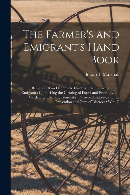 The Farmer's and Emigrant's Hand Book: Being a Full and Complete Guide for the Farmer and the Emigrant: Comprising the Clearing of Forest and Prairie Land, Gardening, Farming Generally, Farriery, Cookery, and the Prevention and Cure of Diseases: With C