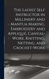 Couverture_The Ladies' Self Instructor in Millinery and Mantua Making, Embroidery and Appliqué, Canvas-work, Knitting, Netting, and Crochet-work