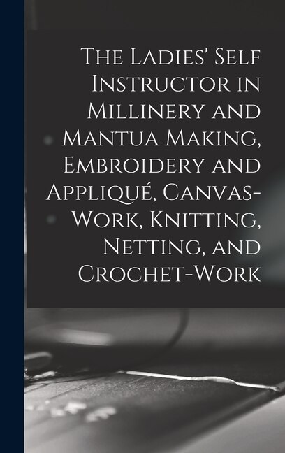 Couverture_The Ladies' Self Instructor in Millinery and Mantua Making, Embroidery and Appliqué, Canvas-work, Knitting, Netting, and Crochet-work