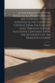 Front cover_A Free Inquiry Into the Miraculous Powers, Which Are Supposed to Have Subsisted in the Christian Church, From the Earliest Ages Through Several Successive Centuries, Upon the Authority of the Primitive Fathers.