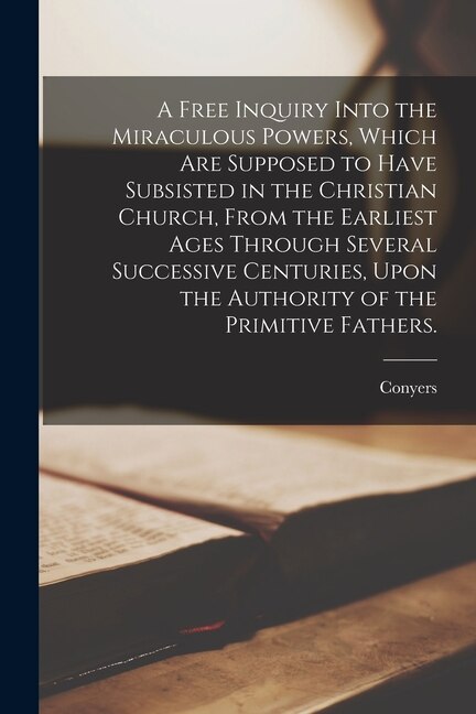 Front cover_A Free Inquiry Into the Miraculous Powers, Which Are Supposed to Have Subsisted in the Christian Church, From the Earliest Ages Through Several Successive Centuries, Upon the Authority of the Primitive Fathers.