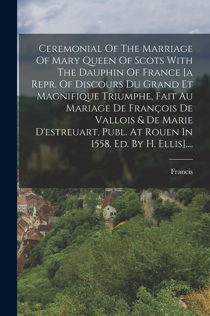 Couverture_Ceremonial Of The Marriage Of Mary Queen Of Scots With The Dauphin Of France [a Repr. Of Discours Du Grand Et Magnifique Triumphe, Fait Au Mariage De François De Vallois & De Marie D'estreuart, Publ. At Rouen In 1558. Ed. By H. Ellis]....