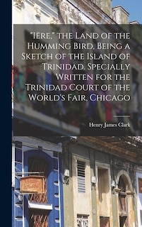 Front cover_Iëre, the Land of the Humming Bird, Being a Sketch of the Island of Trinidad. Specially Written for the Trinidad Court of the World's Fair, Chicago