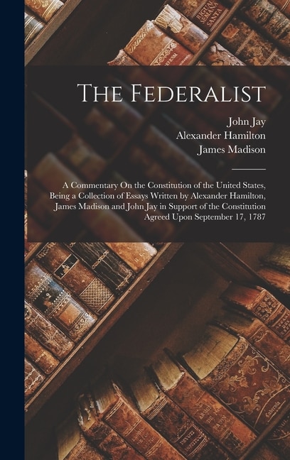 The Federalist: A Commentary On the Constitution of the United States, Being a Collection of Essays Written by Alexander Hamilton, James Madison and John Jay in Support of the Constitution Agreed Upon September 17, 1787