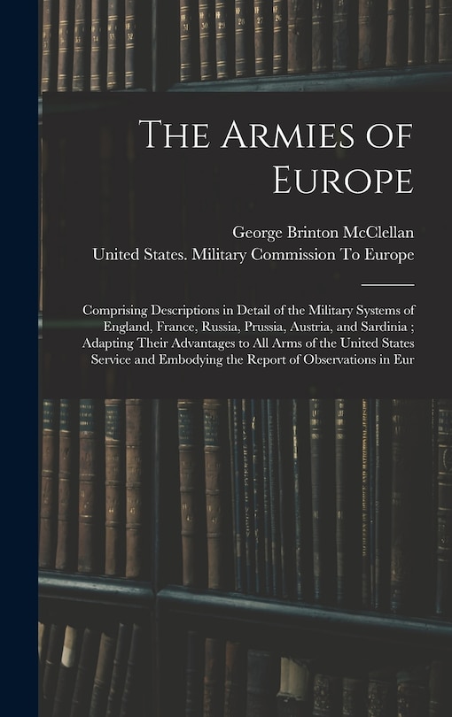 The Armies of Europe: Comprising Descriptions in Detail of the Military Systems of England, France, Russia, Prussia, Austria, and Sardinia; Adapting Their Advantages to All Arms of the United States Service and Embodying the Report of Observations in Eur