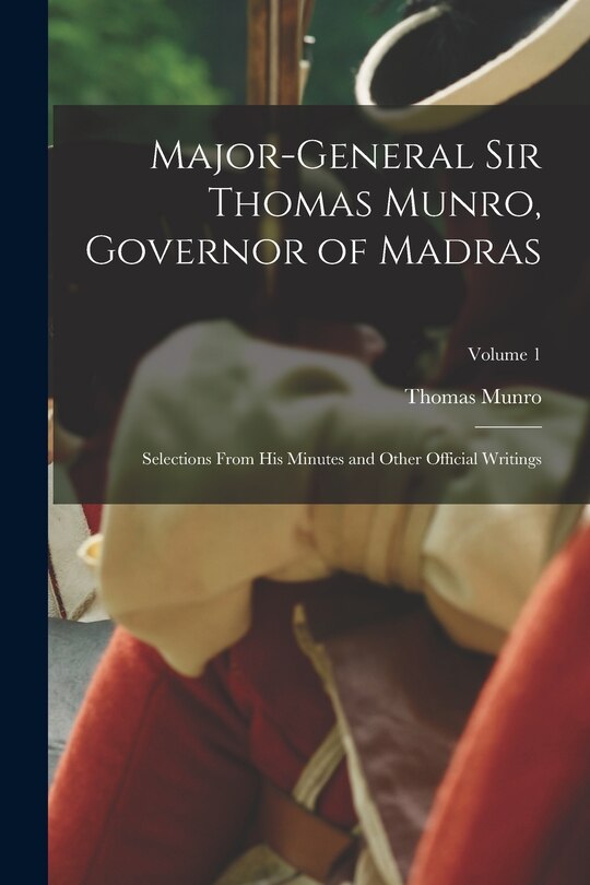 Major-General Sir Thomas Munro, Governor of Madras: Selections From His Minutes and Other Official Writings; Volume 1