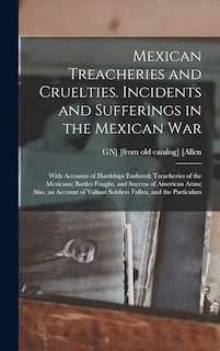 Mexican Treacheries and Cruelties. Incidents and Sufferings in the Mexican war; With Accounts of Hardships Endured; Treacheries of the Mexicans; Battles Fought, and Success of American Arms; Also, an Account of Valiant Soldiers Fallen, and the Particulars